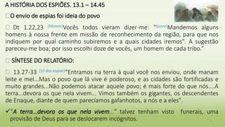 A HISTÓRIA DOS ESPIÕES. 13.1 – 14.45
�O envio de espias foi ideia do povo
� Dt 1.22,23 (Moises)Vocês todos vieram dizer-me: "(povo)Mandemos alguns
homens à nossa frente em missão de reconhecimento da região, para que nos
indiquem por qual caminho subiremos e a quais cidades iremos". A sugestão
pareceu-me boa; por isso escolhi doze de vocês, um homem de cada tribo.”
� SÍNTESE DO RELATÓRIO:
� 13.27-33 (10 dos espias)“Entramos na terra à qual você nos enviou, onde manam
leite e mel...Mas o povo que lá vive é poderoso, e as cidades são fortificadas e
muito grandes...Não podemos atacar aquele povo; é mais forte do que nós....A
terra...devora os que nela vivem... Vimos também os gigantes, os descendentes
de Enaque, diante de quem parecíamos gafanhotos, a nós e a eles".
“A terra...devora os que nela vivem...” talvez tenham visto funerais, uma
provisão de Deus para se deslocarem incógnitos. 12
 