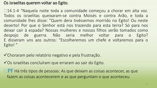 Os israelitas querem voltar ao Egito.
�14.1-4 “Naquela noite toda a comunidade começou a chorar em alta voz.
Todos os israelitas queixaram-se contra Moisés e contra Arão, e toda a
comunidade lhes disse: "Quem dera tivéssemos morrido no Egito! Ou neste
deserto! Por que o Senhor está nos trazendo para esta terra? Só para nos
deixar cair à espada? Nossas mulheres e nossos filhos serão tomados como
despojo de guerra. Não seria melhor voltar para o Egito?
E disseram uns aos outros: "Escolheremos um chefe e voltaremos para o
Egito! “
Choraram pelo relatório negativo e pela frustração.
Os israelitas concluíram que erraram ao sair do Egito.
�PF Há três tipos de pessoas: As que deixam as coisas acontecer, as que
fazem as coisas acontecerem e as que perguntam o que aconteceu.
14
 