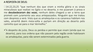 A RESPOSTA DE DEUS:
�14.22,23,25 “que nenhum dos que viram a minha glória e os sinais
miraculosos que realizei no Egito e no deserto, e me puseram à prova e
me desobedeceram dez vezes, nenhum deles chegará a ver a terra que
prometi com juramento aos seus antepassados. Ninguém que me tratou
com desprezo a verá. Visto que os amalequitas e os cananeus habitam nos
vales, amanhã deem meia-volta e partam em direção ao deserto pelo
caminho que vai para o mar Vermelho.”
A despeito do juízo, Deus os perdoa e permite que vivam (ainda que no
deserto), para isso ordena que não passem pela região onde habitavam
os amalequitas, para não serem exterminados pela guerra.
15
 