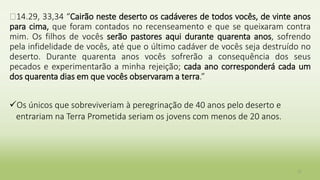 �14.29, 33,34 “Cairão neste deserto os cadáveres de todos vocês, de vinte anos
para cima, que foram contados no recenseamento e que se queixaram contra
mim. Os filhos de vocês serão pastores aqui durante quarenta anos, sofrendo
pela infidelidade de vocês, até que o último cadáver de vocês seja destruído no
deserto. Durante quarenta anos vocês sofrerão a consequência dos seus
pecados e experimentarão a minha rejeição; cada ano corresponderá cada um
dos quarenta dias em que vocês observaram a terra.”
Os únicos que sobreviveriam à peregrinação de 40 anos pelo deserto e
entrariam na Terra Prometida seriam os jovens com menos de 20 anos.
17
 