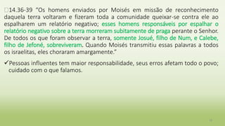 �14.36-39 “Os homens enviados por Moisés em missão de reconhecimento
daquela terra voltaram e fizeram toda a comunidade queixar-se contra ele ao
espalharem um relatório negativo; esses homens responsáveis por espalhar o
relatório negativo sobre a terra morreram subitamente de praga perante o Senhor.
De todos os que foram observar a terra, somente Josué, filho de Num, e Calebe,
filho de Jefoné, sobreviveram. Quando Moisés transmitiu essas palavras a todos
os israelitas, eles choraram amargamente.”
Pessoas influentes tem maior responsabilidade, seus erros afetam todo o povo;
cuidado com o que falamos.
18
 