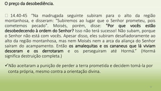 O preço da desobediência.
� 14.40-45 “Na madrugada seguinte subiram para o alto da região
montanhosa, e disseram: "Subiremos ao lugar que o Senhor prometeu, pois
cometemos pecado". Moisés, porém, disse: "Por que vocês estão
desobedecendo à ordem do Senhor? Isso não terá sucesso! Não subam, porque
o Senhor não está com vocês. Apesar disso, eles subiram desafiadoramente ao
alto da região montanhosa, mas nem Moisés nem a arca da aliança do Senhor
saíram do acampamento. Então os amalequitas e os cananeus que lá viviam
desceram e os derrotaram e os perseguiram até Hormá.” (Hormá
significa destruição completa.)
Não aceitaram a punição de perder a terra prometida e decidem tomá-la por
conta própria, mesmo contra a orientação divina.
19
 