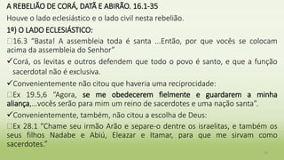 A REBELIÃO DE CORÁ, DATÃ E ABIRÃO. 16.1-35
Houve o lado eclesiástico e o lado civil nesta rebelião.
1º) O LADO ECLESIÁSTICO:
�16.3 “Basta! A assembleia toda é santa ...Então, por que vocês se colocam
acima da assembleia do Senhor”
Corá, os levitas e outros defendem que todo o povo é santo, e que a função
sacerdotal não é exclusiva.
Convenientemente não citou que haveria uma reciprocidade:
�Ex 19.5,6 “Agora, se me obedecerem fielmente e guardarem a minha
aliança,...vocês serão para mim um reino de sacerdotes e uma nação santa”.
Convenientemente, também, não citou a escolha de Deus:
�Ex 28.1 "Chame seu irmão Arão e separe-o dentre os israelitas, e também os
seus filhos Nadabe e Abiú, Eleazar e Itamar, para que me sirvam como
sacerdotes.”
22
 