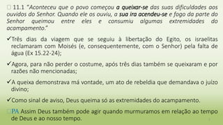� 11.1 “Aconteceu que o povo começou a queixar-se das suas dificuldades aos
ouvidos do Senhor. Quando ele os ouviu, a sua ira acendeu-se e fogo da parte do
Senhor queimou entre eles e consumiu algumas extremidades do
acampamento.”
Três dias da viagem que se seguiu à libertação do Egito, os israelitas
reclamaram com Moisés (e, consequentemente, com o Senhor) pela falta de
água (Ex 15.22-24);
Agora, para não perder o costume, após três dias também se queixaram e por
razões não mencionadas;
A queixa demonstrava má vontade, um ato de rebeldia que demandava o juízo
divino;
Como sinal de aviso, Deus queima só as extremidades do acampamento.
�PA Assim Deus também pode agir quando murmuramos em relação ao tempo
de Deus e ao nosso tempo. 2
 