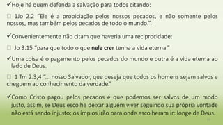 Hoje há quem defenda a salvação para todos citando:
� 1Jo 2.2 “Ele é a propiciação pelos nossos pecados, e não somente pelos
nossos, mas também pelos pecados de todo o mundo.”.
Convenientemente não citam que haveria uma reciprocidade:
� Jo 3.15 “para que todo o que nele crer tenha a vida eterna.”
Uma coisa é o pagamento pelos pecados do mundo e outra é a vida eterna ao
lado de Deus.
� 1 Tm 2.3,4 “... nosso Salvador, que deseja que todos os homens sejam salvos e
cheguem ao conhecimento da verdade.”
Como Cristo pagou pelos pecados é que podemos ser salvos de um modo
justo, assim, se Deus escolhe deixar alguém viver seguindo sua própria vontade
não está sendo injusto; os ímpios irão para onde escolheram ir: longe de Deus.
23
 