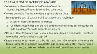 17.1-13 A DEFESA DO SACERDÓCIO ARAÔNICO
Após a rebelião contra o sacerdócio araônico Deus
mostrará que escolheu Arão como Seu sacerdote.
A vara de Araão frutifica e mostra a aprovação de Deus.
Esse episódio das 12 varas servirá para advertir a nação que:
1. O Senhor deseja ordem na liderança;
2. Os líderes escolhidos por Ele não podem simplesmente ser colocados de
lado em decorrência da ambição de alguém.
Os cap. 18 e 19 tratam dos deveres dos sacerdotes e dos levitas, questões
retomadas devido a crise no cap. 16.
Regulamenta o sustento da tribo de Levi, pois não receberia herança de
terra e somente as porções das ofertas não seriam suficientes; receberiam o
dízimo do povo, e cada levita daria um dízimo do seu dízimo ao sacerdote.
26
 
