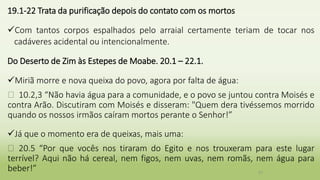 19.1-22 Trata da purificação depois do contato com os mortos
Com tantos corpos espalhados pelo arraial certamente teriam de tocar nos
cadáveres acidental ou intencionalmente.
Do Deserto de Zim às Estepes de Moabe. 20.1 – 22.1.
Miriã morre e nova queixa do povo, agora por falta de água:
� 10.2,3 “Não havia água para a comunidade, e o povo se juntou contra Moisés e
contra Arão. Discutiram com Moisés e disseram: "Quem dera tivéssemos morrido
quando os nossos irmãos caíram mortos perante o Senhor!”
Já que o momento era de queixas, mais uma:
� 20.5 “Por que vocês nos tiraram do Egito e nos trouxeram para este lugar
terrível? Aqui não há cereal, nem figos, nem uvas, nem romãs, nem água para
beber!” 27
 