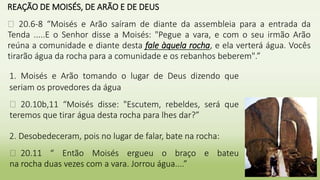 REAÇÃO DE MOISÉS, DE ARÃO E DE DEUS
� 20.6-8 “Moisés e Arão saíram de diante da assembleia para a entrada da
Tenda .....E o Senhor disse a Moisés: "Pegue a vara, e com o seu irmão Arão
reúna a comunidade e diante desta fale àquela rocha, e ela verterá água. Vocês
tirarão água da rocha para a comunidade e os rebanhos beberem".”
28
1. Moisés e Arão tomando o lugar de Deus dizendo que
seriam os provedores da água
� 20.10b,11 “Moisés disse: "Escutem, rebeldes, será que
teremos que tirar água desta rocha para lhes dar?”
2. Desobedeceram, pois no lugar de falar, bate na rocha:
� 20.11 “ Então Moisés ergueu o braço e bateu
na rocha duas vezes com a vara. Jorrou água....”
 