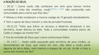 A REAÇÃO DE DEUS:
� 20.12 “...Como vocês não confiaram em mim para honrar minha
santidade à vista dos israelitas, vocês(Moises e Arão) não conduzirão esta
comunidade para a terra que lhes dou.”
 Moises e Arão receberam o mesmo castigo da 1ª geração desobediente.
 Sem o apoio de Deus tiveram a rota da jornada frustrada
� 20.21,22 “Visto que Edom se recusou a deixá-los atravessar o seu
território, Israel desviou-se dele. Toda a comunidade israelita partiu de
Cades e chegou ao monte Hor.”
 Era da vontade de Deus que o povo contornasse Edom
� Dt 2.4,5 “... Vocês estão passando pelo território de seus irmãos, os
descendentes de Esaú, que vivem em Seir....não darei a vocês parte
alguma da terra deles, nem mesmo o espaço de um pé. Já dei a Esaú a
posse dos montes de Seir.” 29
 
