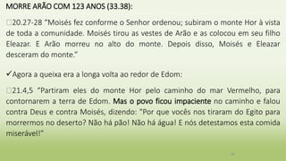MORRE ARÃO COM 123 ANOS (33.38):
�20.27-28 “Moisés fez conforme o Senhor ordenou; subiram o monte Hor à vista
de toda a comunidade. Moisés tirou as vestes de Arão e as colocou em seu filho
Eleazar. E Arão morreu no alto do monte. Depois disso, Moisés e Eleazar
desceram do monte.”
Agora a queixa era a longa volta ao redor de Edom:
�21.4,5 “Partiram eles do monte Hor pelo caminho do mar Vermelho, para
contornarem a terra de Edom. Mas o povo ficou impaciente no caminho e falou
contra Deus e contra Moisés, dizendo: "Por que vocês nos tiraram do Egito para
morrermos no deserto? Não há pão! Não há água! E nós detestamos esta comida
miserável!”
30
 