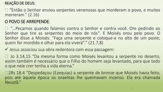 REAÇÃO DE DEUS:
� “Então o Senhor enviou serpentes venenosas que morderam o povo, e muitos
morreram.” (2.16)
O POVO SE ARREPENDE:
� “...Pecamos quando falamos contra o Senhor e contra você. Ore pedindo ao
Senhor que tire as serpentes do meio de nós". E Moisés orou pelo povo. O
Senhor disse a Moisés: "Faça uma serpente e coloque-a no alto de um poste;
quem for mordido e olhar para ela viverá".” (21.7,8)
 Jesus associou sua obra redentora com essa passagem:
� Jo 3.14,15 “Da mesma forma como Moisés levantou a serpente no deserto,
assim também é necessário que o Filho do homem seja levantado, para que todo
o que nele crer tenha a vida eterna.”
�2Rs 18.4 “Despedaçou (Ezequias) a serpente de bronze que Moisés havia feito,
pois até àquela época os israelitas lhe queimavam incenso. Ela era chamada
Neustã.”
31
 