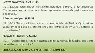 Derrota dos Amorreus. 21.21-32.
�21.21,22,25 “Israel enviou mensageiros para dizer a Seom, rei dos amorreus:
"Deixa-nos atravessar a tua terra.. Israel capturou todas as cidades dos amorreus
e as ocupou.”
A Derrota de Ogue. 21.33-35.
�21.33-35 “Depois voltaram e subiram pelo caminho de Basã, e Ogue, rei de
Basã, com todo o seu exército, marchou para enfrentá-los em Edrei... Então eles
o derrotaram..”
Chegada às Planícies de Moabe.
�22.1 “Os israelitas partiram e acamparam nas campinas de Moabe, para além
do Jordão, perto de Jericó.”
CHEGAMOS AO FIM DA VIAGEM NO LIVRO DE NÚMEROS 32
 