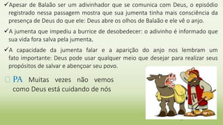 Apesar de Balaão ser um adivinhador que se comunica com Deus, o episódio
registrado nessa passagem mostra que sua jumenta tinha mais consciência da
presença de Deus do que ele: Deus abre os olhos de Balaão e ele vê o anjo.
A jumenta que impediu a burrice de desobedecer: o adivinho é informado que
sua vida fora salva pela jumenta.
A capacidade da jumenta falar e a aparição do anjo nos lembram um
fato importante: Deus pode usar qualquer meio que desejar para realizar seus
propósitos de salvar e abençoar seu povo.
36
� PA Muitas vezes não vemos
como Deus está cuidando de nós
 