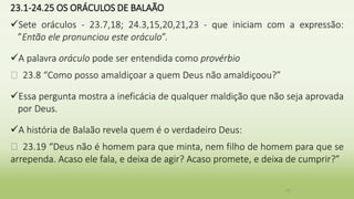 23.1-24.25 OS ORÁCULOS DE BALAÃO
Sete oráculos - 23.7,18; 24.3,15,20,21,23 - que iniciam com a expressão:
”Então ele pronunciou este oráculo”.
A palavra oráculo pode ser entendida como provérbio
� 23.8 “Como posso amaldiçoar a quem Deus não amaldiçoou?”
Essa pergunta mostra a ineficácia de qualquer maldição que não seja aprovada
por Deus.
A história de Balaão revela quem é o verdadeiro Deus:
� 23.19 “Deus não é homem para que minta, nem filho de homem para que se
arrependa. Acaso ele fala, e deixa de agir? Acaso promete, e deixa de cumprir?”
37
 