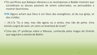 Os sacrifícios que Balaque ofereceu e as recompensas a Balaão mostram que
considerava os deuses passíveis de serem subornados, ou persuadidos a
mostrar favoritismo.
PA Alguns acham que Deus é um Deus dos evangélicos, só da sua igreja, só
dos cristãos.
� 24.17a “Eu o vejo, mas não agora; eu o avisto, mas não de perto. Uma
estrela surgirá de Jacó; um cetro se levantará de Israel.”
Uma das 1ªs profecias sobre o Messias, conhecida pelos magos do Oriente
que seguiram a estrela de Belém.
38
 