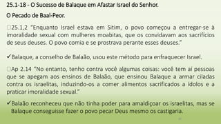 25.1-18 - O Sucesso de Balaque em Afastar Israel do Senhor.
O Pecado de Baal-Peor.
�25.1,2 “Enquanto Israel estava em Sitim, o povo começou a entregar-se à
imoralidade sexual com mulheres moabitas, que os convidavam aos sacrifícios
de seus deuses. O povo comia e se prostrava perante esses deuses.”
Balaque, a conselho de Balaão, usou este método para enfraquecer Israel.
�Ap 2.14 “No entanto, tenho contra você algumas coisas: você tem aí pessoas
que se apegam aos ensinos de Balaão, que ensinou Balaque a armar ciladas
contra os israelitas, induzindo-os a comer alimentos sacrificados a ídolos e a
praticar imoralidade sexual.”
Balaão reconheceu que não tinha poder para amaldiçoar os israelitas, mas se
Balaque conseguisse fazer o povo pecar Deus mesmo os castigaria.
39
 