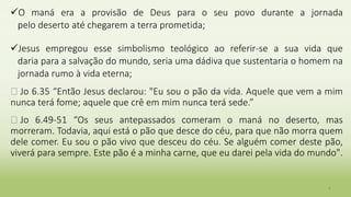 O maná era a provisão de Deus para o seu povo durante a jornada
pelo deserto até chegarem a terra prometida;
Jesus empregou esse simbolismo teológico ao referir-se a sua vida que
daria para a salvação do mundo, seria uma dádiva que sustentaria o homem na
jornada rumo à vida eterna;
� Jo 6.35 “Então Jesus declarou: "Eu sou o pão da vida. Aquele que vem a mim
nunca terá fome; aquele que crê em mim nunca terá sede.”
� Jo 6.49-51 “Os seus antepassados comeram o maná no deserto, mas
morreram. Todavia, aqui está o pão que desce do céu, para que não morra quem
dele comer. Eu sou o pão vivo que desceu do céu. Se alguém comer deste pão,
viverá para sempre. Este pão é a minha carne, que eu darei pela vida do mundo".
4
 