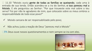 � 11.10 “Moisés ouviu gente de todas as famílias se queixando, cada uma à
entrada de sua tenda. Então acendeu-se a ira do Senhor, e isso pareceu mal a
Moisés. E ele perguntou ao Senhor: "Por que trouxeste este mal sobre o teu
servo? Foi por não te agradares de mim, que colocaste sobre os meus ombros a
responsabilidade de todo esse povo?”
 Moisés cansara de ser responsabilizado pelo povo;
 Não achou justa a reação de Deus ”pareceu mal a Moisés”
�PA Deus ouve nossos questionamentos e nem sempre se ira com eles.
5
 