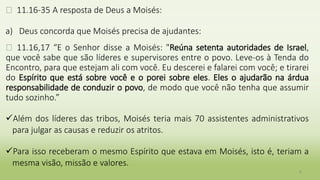 � 11.16-35 A resposta de Deus a Moisés:
a) Deus concorda que Moisés precisa de ajudantes:
� 11.16,17 “E o Senhor disse a Moisés: "Reúna setenta autoridades de Israel,
que você sabe que são líderes e supervisores entre o povo. Leve-os à Tenda do
Encontro, para que estejam ali com você. Eu descerei e falarei com você; e tirarei
do Espírito que está sobre você e o porei sobre eles. Eles o ajudarão na árdua
responsabilidade de conduzir o povo, de modo que você não tenha que assumir
tudo sozinho.”
Além dos líderes das tribos, Moisés teria mais 70 assistentes administrativos
para julgar as causas e reduzir os atritos.
Para isso receberam o mesmo Espírito que estava em Moisés, isto é, teriam a
mesma visão, missão e valores.
6
 