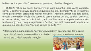 b) Deus se ira, pois não O veem como provedor, não Lhe dão glória
� 11.18-20 "Diga ao povo: Consagrem-se para amanhã, pois vocês comerão
carne. O Senhor os ouviu quando se queixaram a ele, dizendo: ‘Ah, se tivéssemos
carne para comer! Estávamos melhor no Egito! ’ Agora o Senhor lhes dará carne,
e vocês a comerão. Vocês não comerão carne apenas um dia, ou dois, ou cinco,
ou dez ou vinte, mas um mês inteiro, até que lhes saia carne pelo nariz e vocês
tenham nojo dela, porque rejeitaram o Senhor, que está no meio de vocês, e se
queixaram a ele, dizendo: ‘Por que saímos do Egito? ’ "
Rejeitaram o maná dizendo “perdemos o apetite”, agora teriam tanta carne
que não só perderiam o apetite, mas teriam nojo dela, e assim veriam que o
maná era o ideal naquela situação.
7
 