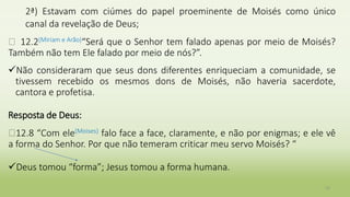 2ª) Estavam com ciúmes do papel proeminente de Moisés como único
canal da revelação de Deus;
� 12.2(Miriam e Arão)“Será que o Senhor tem falado apenas por meio de Moisés?
Também não tem Ele falado por meio de nós?”.
Não consideraram que seus dons diferentes enriqueciam a comunidade, se
tivessem recebido os mesmos dons de Moisés, não haveria sacerdote,
cantora e profetisa.
Resposta de Deus:
�12.8 “Com ele(Moises) falo face a face, claramente, e não por enigmas; e ele vê
a forma do Senhor. Por que não temeram criticar meu servo Moisés? “
Deus tomou “forma”; Jesus tomou a forma humana.
10
 