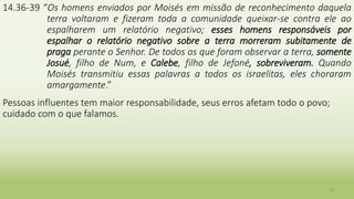 14.36-39 “Os homens enviados por Moisés em missão de reconhecimento daquela
terra voltaram e fizeram toda a comunidade queixar-se contra ele ao
espalharem um relatório negativo; esses homens responsáveis por
espalhar o relatório negativo sobre a terra morreram subitamente de
praga perante o Senhor. De todos os que foram observar a terra, somente
Josué, filho de Num, e Calebe, filho de Jefoné, sobreviveram. Quando
Moisés transmitiu essas palavras a todos os israelitas, eles choraram
amargamente.”
Pessoas influentes tem maior responsabilidade, seus erros afetam todo o povo;
cuidado com o que falamos.
10
 