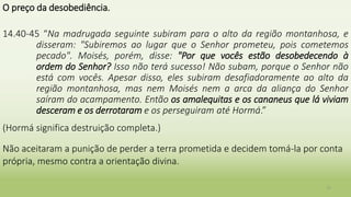 O preço da desobediência.
14.40-45 “Na madrugada seguinte subiram para o alto da região montanhosa, e
disseram: "Subiremos ao lugar que o Senhor prometeu, pois cometemos
pecado". Moisés, porém, disse: "Por que vocês estão desobedecendo à
ordem do Senhor? Isso não terá sucesso! Não subam, porque o Senhor não
está com vocês. Apesar disso, eles subiram desafiadoramente ao alto da
região montanhosa, mas nem Moisés nem a arca da aliança do Senhor
saíram do acampamento. Então os amalequitas e os cananeus que lá viviam
desceram e os derrotaram e os perseguiram até Hormá.”
(Hormá significa destruição completa.)
Não aceitaram a punição de perder a terra prometida e decidem tomá-la por conta
própria, mesmo contra a orientação divina.
11
 