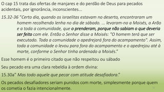 O cap 15 trata das ofertas de manjares e do perdão de Deus para pecados
acidentais, por ignorância, inconscientes...
15.32-36 “Certo dia, quando os israelitas estavam no deserto, encontraram um
homem recolhendo lenha no dia de sábado. ... levaram-no a Moisés, a Arão
e a toda a comunidade, que o prenderam, porque não sabiam o que deveria
ser feito com ele. Então o Senhor disse a Moisés: "O homem terá que ser
executado. Toda a comunidade o apedrejará fora do acampamento". Assim,
toda a comunidade o levou para fora do acampamento e o apedrejou até à
morte, conforme o Senhor tinha ordenado a Moisés.”
Esse homem é o primeiro citado que não respeitou ou sábado
Seu pecado era uma clara rebeldia à ordem divina:
15.30a” Mas todo aquele que pecar com atitude desafiadora.”
Os pecados desafiadores seriam punidos com morte, simplesmente porque quem
os cometia o fazia intencionalmente. 12
 