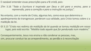 E razoável entender essas prescrições para a fé cristã, pois:
2Tm 3.16 “Toda a Escritura é inspirada por Deus e útil para o ensino, para a
repreensão, para a correção e para a instrução na justiça,”.
No entanto, com a morte de Cristo, algumas leis, como essa que determina o
apedrejamento do transgressor, perderam sua validade, pois Cristo tomou sobre si a
maldição da lei.
Gl 3.13 “Cristo nos redimiu da maldição da lei quando se tornou maldição em nosso
lugar, pois está escrito: "Maldito todo aquele que for pendurado num madeiro.”
Consequentemente, Jesus nos ensina a não condenar as pessoas, mas,
sim, procurar conduzi-las ao arrependimento, ao perdão e à reconciliação
13
 