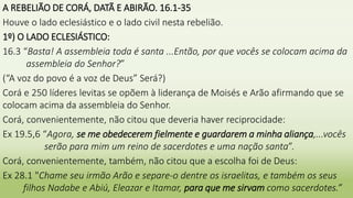 A REBELIÃO DE CORÁ, DATÃ E ABIRÃO. 16.1-35
Houve o lado eclesiástico e o lado civil nesta rebelião.
1º) O LADO ECLESIÁSTICO:
16.3 “Basta! A assembleia toda é santa ...Então, por que vocês se colocam acima da
assembleia do Senhor?”
(“A voz do povo é a voz de Deus” Será?)
Corá e 250 líderes levitas se opõem à liderança de Moisés e Arão afirmando que se
colocam acima da assembleia do Senhor.
Corá, convenientemente, não citou que deveria haver reciprocidade:
Ex 19.5,6 “Agora, se me obedecerem fielmente e guardarem a minha aliança,...vocês
serão para mim um reino de sacerdotes e uma nação santa”.
Corá, convenientemente, também, não citou que a escolha foi de Deus:
Ex 28.1 "Chame seu irmão Arão e separe-o dentre os israelitas, e também os seus
filhos Nadabe e Abiú, Eleazar e Itamar, para que me sirvam como sacerdotes.”
14
 