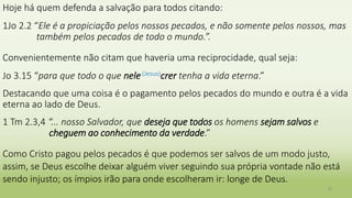 Hoje há quem defenda a salvação para todos citando:
1Jo 2.2 “Ele é a propiciação pelos nossos pecados, e não somente pelos nossos, mas
também pelos pecados de todo o mundo.”.
Convenientemente não citam que haveria uma reciprocidade, qual seja:
Jo 3.15 “para que todo o que nele(Jesus)crer tenha a vida eterna.”
Destacando que uma coisa é o pagamento pelos pecados do mundo e outra é a vida
eterna ao lado de Deus.
1 Tm 2.3,4 “... nosso Salvador, que deseja que todos os homens sejam salvos e
cheguem ao conhecimento da verdade.”
Como Cristo pagou pelos pecados é que podemos ser salvos de um modo justo,
assim, se Deus escolhe deixar alguém viver seguindo sua própria vontade não está
sendo injusto; os ímpios irão para onde escolheram ir: longe de Deus.
15
 