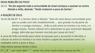 NOVA REBELIÃO DO POVO
16.41 “No dia seguinte toda a comunidade de Israel começou a queixar-se contra
Moisés e Arão, dizendo: "Vocês mataram o povo do Senhor".
A REAÇÃO DE DEUS
16.45,46,48,49 “e o Senhor disse a Moisés: "Saia do meio dessa comunidade para
que eu acabe com eles imediatamente.... saiu grande ira da parte do
Senhor e a praga começou... Arão se pôs entre os mortos e os vivos, e a
praga cessou. Foram catorze mil e setecentos os que morreram daquela
praga, além dos que haviam morrido por causa de Corá.”
A cena de Arão correndo para salvar as pessoas que o acusaram é altruísta, e
colocar-se entre os mortos e os vivos mostra o papel do sacerdote como um
mediador entre o povo e Deus.
Hoje temos acesso direto a Deus
Ef 2.18 “...por meio dele (Jesus) tanto nós como vocês temos acesso ao Pai...” 17
 