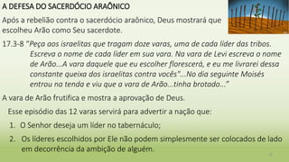 A DEFESA DO SACERDÓCIO ARAÔNICO
Após a rebelião contra o sacerdócio araônico, Deus mostrará que
escolheu Arão como Seu sacerdote.
17.3-8 “Peça aos israelitas que tragam doze varas, uma de cada líder das tribos.
Escreva o nome de cada líder em sua vara. Na vara de Levi escreva o nome
de Arão...A vara daquele que eu escolher florescerá, e eu me livrarei dessa
constante queixa dos israelitas contra vocês"...No dia seguinte Moisés
entrou na tenda e viu que a vara de Arão...tinha brotado...”
A vara de Arão frutifica e mostra a aprovação de Deus.
Esse episódio das 12 varas servirá para advertir a nação que:
1. O Senhor deseja um líder no tabernáculo;
2. Os líderes escolhidos por Ele não podem simplesmente ser colocados de lado
em decorrência da ambição de alguém.
18
 