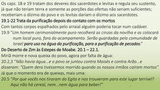 Os caps. 18 e 19 tratam dos deveres dos sacerdotes e levitas e regula seu sustento,
já que não teriam terra e somente as porções das ofertas não seriam suficientes;
receberiam o dízimo do povo e os levitas dariam o dízimo aos sacerdotes.
19.1-22 Trata da purificação depois do contato com os mortos
Com tantos corpos espalhados pelo arraial alguém poderia tocar num cadáver.
19.9 "Um homem cerimonialmente puro recolherá as cinzas da novilha e as colocará
num local puro, fora do acampamento. Serão guardadas pela comunidade de
Israel para uso na água da purificação, para a purificação de pecados.”
Do Deserto de Zim às Estepes de Moabe. 20.1 – 22.1.
Miriã morre e nova queixa do povo, agora por falta de água:
20.2,3 “Não havia água...e o povo se juntou contra Moisés e contra Arão...e
disseram: "Quem dera tivéssemos morrido quando os nossos irmãos caíram mortos”
Já que o momento era de queixas, mais uma:
20.5 “Por que vocês nos tiraram do Egito e nos trouxeram para este lugar terrível?
Aqui não há cereal, nem...nem água para beber!” 19
 