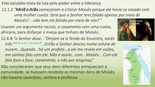 Este episódio trata da luta pelo poder entre a liderança
12.1,2 “Miriã e Arão começaram a criticar Moisés porque ele havia se casado com
uma mulher cuxita. Será que o Senhor tem falado apenas por meio de
Moisés? ...não tem ele falado por meio de nós? "
2
Usaram um argumento racista, o casamento com uma cuxita,
africana, para disfarçar a inveja que tinham de Moisés:
12.4-8 “o Senhor disse..."Dirijam-se à Tenda do Encontro, vocês
três (Miriã, Arão e Moisés)"...Então o Senhor desceu numa coluna de
nuvem...Quando...há um profeta...a ele me revelo em visões,
em sonhos falo com ele. Não é assim...com...Moisés... Com ele
falo face a face, claramente, e não por enigmas;”
Não consideraram que seus dons diferentes enriqueciam a
comunidade, se tivessem recebido os mesmos dons de Moisés,
não haveria sacerdote, cantora e profetisa.
 