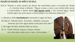 REAÇÃO DE MOISÉS, DE ARÃO E DE DEUS
20.6-8 “Moisés e Arão saíram de diante da assembleia para a entrada da Tenda
.....E o Senhor disse a Moisés: "Pegue a vara, e com o seu irmão Arão reúna
a comunidade e diante desta fale àquela rocha, e ela verterá água. Vocês
tirarão água da rocha para a comunidade e os rebanhos beberem".”
20
1. Moisés e Arão desobedecem, tomando o lugar de Deus
20.10b,11 “Moisés disse: "Escutem, rebeldes, será que
teremos que tirar água desta rocha para lhes dar?”
2. No lugar de falar, Moisés bate na rocha:
20.11 “Então Moisés ergueu o braço e bateu
na rocha duas vezes com a vara. Jorrou água....”
 