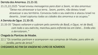Derrota dos Amorreus. 21.21-32.
21.21,22,2325 “Israel enviou mensageiros para dizer a Seom, rei dos amorreus:
"Deixa-nos atravessar a tua terra.. Seom, porém, não deixou Israel
atravessar o seu território. Convocou todo o seu exército e atacou Israel no
deserto...Israel capturou todas as cidades dos amorreus e as ocupou.”
A Derrota de Ogue. 21.33-35.
21.33-35 “Depois voltaram e subiram pelo caminho de Basã, e Ogue, rei de Basã,
com todo o seu exército, marchou para enfrentá-los em Edrei... Então eles
o derrotaram..”
Chegada às Planícies de Moabe.
22.1 “Os israelitas partiram e acamparam nas campinas de Moabe, para além do
Jordão, perto de Jericó.”
CHEGAMOS AO FIM DA VIAGEM NO LIVRO DE NÚMEROS
23
 