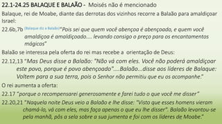 22.1-24.25 BALAQUE E BALAÃO - Moisés não é mencionado
Balaque, rei de Moabe, diante das derrotas dos vizinhos recorre a Balaão para amaldiçoar
Israel:
22.6b,7b (Balaque diz a Balaão)“Pois sei que quem você abençoa é abençoado, e quem você
amaldiçoa é amaldiçoado.... levando consigo o preço para os encantamentos
mágicos”
Balaão se interessa pela oferta do rei mas recebe a orientação de Deus:
22.12,13 “Mas Deus disse a Balaão: "Não vá com eles. Você não poderá amaldiçoar
este povo, porque é povo abençoado"....Balaão...disse aos líderes de Balaque:
Voltem para a sua terra, pois o Senhor não permitiu que eu os acompanhe.”
O rei aumenta a oferta:
22.17 “porque o recompensarei generosamente e farei tudo o que você me disser”
22.20,21 “Naquela noite Deus veio a Balaão e lhe disse: "Visto que esses homens vieram
chamá-lo, vá com eles, mas faça apenas o que eu lhe disser". Balaão levantou-se
pela manhã, pôs a sela sobre a sua jumenta e foi com os líderes de Moabe.”
24
 