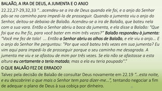 BALAÃO, A IRA DE DEUS, A JUMENTA E O ANJO
22.22,27-29,32,33 “...acendeu-se a ira de Deus quando ele foi, e o anjo do Senhor
pôs-se no caminho para impedi-lo de prosseguir. Quando a jumenta viu o anjo do
Senhor, deitou-se debaixo de Balaão. Acendeu-se a ira de Balaão, que bateu nela
com a sua vara. Então o Senhor abriu a boca da jumenta, e ela disse a Balaão: "Que
foi que eu lhe fiz, para você bater em mim três vezes?” Balaão respondeu à jumenta:
"Você me fez de tolo! ... Então o Senhor abriu os olhos de Balaão, e ele viu o anjo... E
o anjo do Senhor lhe perguntou: "Por que você bateu três vezes em sua jumenta? Eu
vim aqui para impedi-lo de prosseguir porque o seu caminho me desagrada. A
jumenta me viu e se afastou de mim por três vezes. Se ela não se afastasse a esta
altura eu certamente o teria matado; mas a ela eu teria poupado".”
0 QUE BALAÃO FEZ DE ERRADO?
Talvez pela decisão de Balaão de consultar Deus novamente em 22.19 “...esta noite,
e eu descobrirei o que mais o Senhor tem para dizer-me...”, tentando negociar a fim
de adequar o plano de Deus à sua cobiça por dinheiro. 25
 