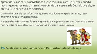Apesar de Balaão ser um adivinhador que se comunica com Deus, este episódio
mostra que sua jumenta tinha mais consciência da presença de Deus do que ele, foi
preciso Deus abrir os olhos de Balaão.
O adivinho teve de ser informado que sua vida fora salva pela jumenta, caso
contrário nem o teria percebido.
A capacidade da jumenta falar e a aparição do anjo mostram que Deus usa o meio
que desejar para realizar seus propósitos, inclusive uma jumenta.
26
PA Muitas vezes não vemos como Deus está cuidando de nós
 