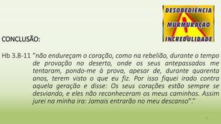 CONCLUSÃO:
Hb 3.8-11 “não endureçam o coração, como na rebelião, durante o tempo
de provação no deserto, onde os seus antepassados me
tentaram, pondo-me à prova, apesar de, durante quarenta
anos, terem visto o que eu fiz. Por isso fiquei irado contra
aquela geração e disse: Os seus corações estão sempre se
desviando, e eles não reconheceram os meus caminhos. Assim
jurei na minha ira: Jamais entrarão no meu descanso".”
27
 