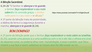 BOMDOMINGO
28
A Bênção Sacerdotal.
6.24-26 "O Senhor te abençoe e te guarde;
o Senhor faça resplandecer o seu rosto
sobre ti e te conceda graça; o Senhor
volte para ti o seu rosto e te dê paz.”
A 1ª parte da bênção trata da posteridade,
a dádiva da terra e a segurança durante a
marcha, abençoe e te guarde (6.24).
A 2ª parte da bênção pede que o Senhor faça resplandecer o rosto sobre os israelitas
(6.25); quando uma pessoa ia a uma audiência com o rei e ele não o olhava era sinal
de desprezo total, ou poderia olhar com ira/satisfação, é esse o pedido: que Deus
mostre a sua face e assim saibamos se nossos atos lhe dão prazer ou ira .
A 3ª parte da bênção identifica a relação com Deus que dá paz (6.26)
https://www.youtube.com/watch?v=lvSgtm2ouc8
 