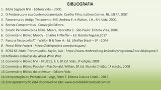 BIBLIOGRAFIA
1. Bíblia Sagrada NVI - Editora Vida – 2000.
2. O Pentateuco e sua Contemporaneidade. Coelho Filho, Isaltino Gomes. RJ, JUERP, 2007.
3. Panorama do Antigo Testamento. Hill, Andrew E. e Walton, J.H., BH, Vida, 2000.
4. Revista Compromisso - Convicção Editora.
5. Estudo Panorâmico da Bíblia. Mears, Henrietta C.- São Paulo: Editora Vida, 2006.
6. Comentário Bíblico Moody - Charles F Pfieffer – Ed. Batista Regular,2017
7. Passo a Passo pelo AT - Wailon B & Tom H.- Ed. LifeWay Brasil – SP - 2004
8. Portal Bible Project - https://bibleproject.com/portugues/.
9. ROTA 66-Rádio Transmundial. Sayão, Luiz - https://www.rtmbrasil.org.br/radio/programas/rota-66/pagina/1
10.Reflexões extraídas da World Wide Web
11.Comentário Bíblico NVI - BRUCCE, F. F, SP, Ed. Vida, 1ª edição, 2008
12.Comentário Bíblico Popular - MacDonald, Willian, SP, Ed. Mundo Cristão, 1ª edição, 2008
13.Comentário Bíblico do professor - Editora Vida
14.Interpretação do Pentateuco - Vogt, Peter T. Editora Cultura Cristã – 2015.
15.Esta apresentação está disponível no site: www.escolabiblicavirtual.com.br
 