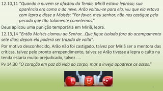 12.10,11 “Quando a nuvem se afastou da Tenda, Miriã estava leprosa; sua
aparência era como a da neve. Arão voltou-se para ela, viu que ela estava
com lepra e disse a Moisés: "Por favor, meu senhor, não nos castigue pelo
pecado que tão tolamente cometemos.”
Deus aplicou uma punição temporária em Miriã, lepra.
12.13,14 “Então Moisés clamou ao Senhor...Que fique isolada fora do acampamento
sete dias; depois ela poderá ser trazida de volta".
Por motivo desconhecido, Arão não foi castigado, talvez por Miriã ser a mentora das
críticas, talvez pelo pronto arrependimento, talvez se Arão tivesse a lepra o culto na
tenda estaria muito prejudicado, talvez ....
Pv 14.30 “O coração em paz dá vida ao corpo, mas a inveja apodrece os ossos.”
3
 
