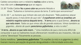 Calebe concordara com o relatório realista sobre a terra,
mas não com a desesperança que se seguiu:
13.30 “Então Calebe fez o povo calar-se perante Moisés e
disse: "Subamos e tomemos posse da terra. É certo que venceremos!”
13.31-33 “...os homens que tinham ido com ele disseram: "Não podemos atacar
aquele povo; é mais forte do que nós". E espalharam entre os israelitas um
relatório negativo acerca daquela terra..."A terra para a qual fomos...devora os
que nela vivem. Todos os que vimos são de grande estatura. Vimos também os
gigantes...diante de quem parecíamos gafanhotos, a nós e a eles".
“A terra...devora os que nela vivem...” Uma metáfora de que a terra era difícil de
conquistar e que os habitantes locais ofereceriam resistência aos invasores, não que
a terra "devorasse" fisicamente as pessoas.
Outra metáfora: “parecíamos gafanhotos “ Os espiões (a nós) e os gigantes (a eles)
tiveram mesma percepção da grande desigualdade e inferioridade entre eles. 5
 