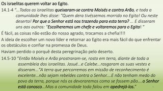 Os israelitas querem voltar ao Egito.
14.1-4 “...Todos os israelitas queixaram-se contra Moisés e contra Arão, e toda a
comunidade lhes disse: "Quem dera tivéssemos morrido no Egito! Ou neste
deserto! Por que o Senhor está nos trazendo para esta terra? ... E disseram
uns aos outros: "Escolheremos um chefe e voltaremos para o Egito! “
É fácil, as coisas não estão do nosso agrado, trocamos a chefia!!!!
A ideia de escolher um novo líder e retornar ao Egito era mais fácil do que enfrentar
os obstáculos e confiar na promessa de Deus.
Haviam perdido o porquê desta peregrinação pelo deserto.
14.5-10 “Então Moisés e Arão prostraram-se, rosto em terra, diante de toda a
assembleia dos israelitas. Josué...e Calebe...rasgaram as suas vestes e
disseram..."A terra que percorremos em missão de reconhecimento é
excelente...não sejam rebeldes contra o Senhor....E não tenham medo do
povo da terra, porque nós os devoraremos como se fossem pão....o Senhor
está conosco...Mas a comunidade toda falou em apedrejá-los.” 6
 