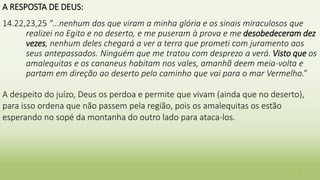 A RESPOSTA DE DEUS:
14.22,23,25 “...nenhum dos que viram a minha glória e os sinais miraculosos que
realizei no Egito e no deserto, e me puseram à prova e me desobedeceram dez
vezes, nenhum deles chegará a ver a terra que prometi com juramento aos
seus antepassados. Ninguém que me tratou com desprezo a verá. Visto que os
amalequitas e os cananeus habitam nos vales, amanhã deem meia-volta e
partam em direção ao deserto pelo caminho que vai para o mar Vermelho.”
A despeito do juízo, Deus os perdoa e permite que vivam (ainda que no deserto),
para isso ordena que não passem pela região, pois os amalequitas os estão
esperando no sopé da montanha do outro lado para ataca-los.
7
 