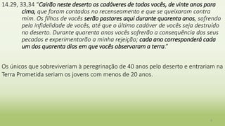14.29, 33,34 “Cairão neste deserto os cadáveres de todos vocês, de vinte anos para
cima, que foram contados no recenseamento e que se queixaram contra
mim. Os filhos de vocês serão pastores aqui durante quarenta anos, sofrendo
pela infidelidade de vocês, até que o último cadáver de vocês seja destruído
no deserto. Durante quarenta anos vocês sofrerão a consequência dos seus
pecados e experimentarão a minha rejeição; cada ano corresponderá cada
um dos quarenta dias em que vocês observaram a terra.”
Os únicos que sobreviveriam à peregrinação de 40 anos pelo deserto e entrariam na
Terra Prometida seriam os jovens com menos de 20 anos.
9
 