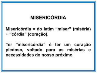 MISERICÓRDIA
Misericórdia = do latim “miser” (miséria)
+ “córdia” (coração).
Ter "misericórdia“ é ter um coração
piedoso, voltado para as misérias e
necessidades do nosso próximo.
 