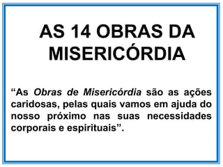 AS 14 OBRAS DA
MISERICÓRDIA
“As Obras de Misericórdia são as ações
caridosas, pelas quais vamos em ajuda do
nosso próximo nas suas necessidades
corporais e espirituais”.
 